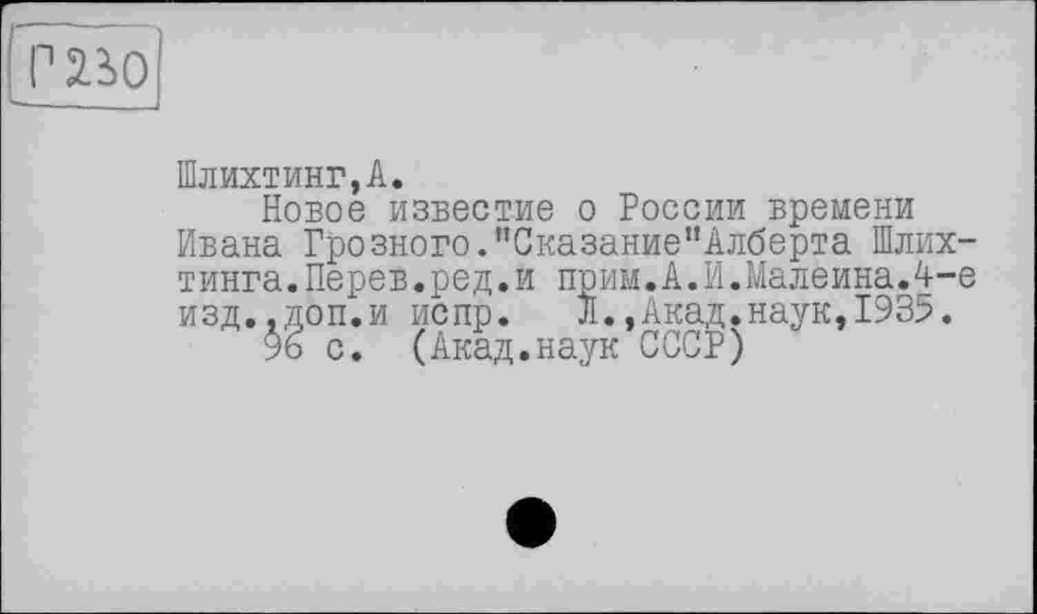 ﻿г во
Шлихтинг,А.
Новое известие о России времени Ивана Грозного.’’Сказание"Алберта Шлих-тинга.Перев.ред.и прим.А.И.Малеина.4-е изд..доп.и испр.	Л.,Акад.наук,1935.
% с. (Акад.наук СССР)